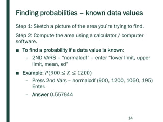 Finding probabilities – known data values
Step 1: Sketch a picture of the area you’re trying to find.
Step 2: Compute the area using a calculator / computer
software.
■ To find a probability if a data value is known:
– 2ND VARS – “normalcdf” – enter “lower limit, upper
limit, mean, sd”
■ Example: 𝑃(900 ≤ 𝑋 ≤ 1200)
– Press 2nd Vars – normalcdf (900, 1200, 1060, 195)
Enter.
– Answer 0.557644
14
 