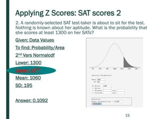 Applying Z Scores: SAT scores 2
2. A randomly-selected SAT test-taker is about to sit for the test.
Nothing is known about her aptitude. What is the probability that
she scores at least 1300 on her SATs?
Given: Data Values
To find: Probability/Area
2nd Vars Normalcdf
Lower: 1300
Upper: 𝟏𝟎 𝟏𝟎
Mean: 1060
SD: 195
Answer: 0.1092
15
 