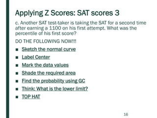 Applying Z Scores: SAT scores 3
c. Another SAT test-taker is taking the SAT for a second time
after earning a 1100 on his first attempt. What was the
percentile of his first score?
DO THE FOLLOWING NOW!!!
■ Sketch the normal curve
■ Label Center
■ Mark the data values
■ Shade the required area
■ Find the probability using GC
■ Think: What is the lower limit?
■ TOP HAT
16
 