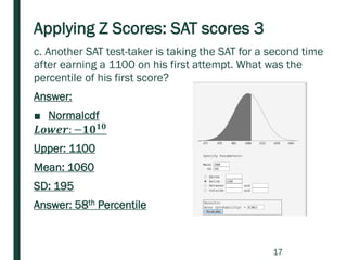 Applying Z Scores: SAT scores 3
c. Another SAT test-taker is taking the SAT for a second time
after earning a 1100 on his first attempt. What was the
percentile of his first score?
Answer:
■ Normalcdf
𝑳𝒐𝒘𝒆𝒓: −𝟏𝟎 𝟏𝟎
Upper: 1100
Mean: 1060
SD: 195
Answer: 58th Percentile
17
 