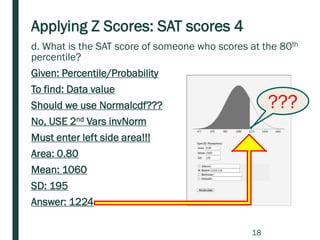 Applying Z Scores: SAT scores 4
d. What is the SAT score of someone who scores at the 80th
percentile?
Given: Percentile/Probability
To find: Data value
Should we use Normalcdf???
No, USE 2nd Vars invNorm
Must enter left side area!!!
Area: 0.80
Mean: 1060
SD: 195
Answer: 1224
???
18
 