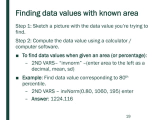 Finding data values with known area
Step 1: Sketch a picture with the data value you’re trying to
find.
Step 2: Compute the data value using a calculator /
computer software.
■ To find data values when given an area (or percentage):
– 2ND VARS– “invnorm” –(enter area to the left as a
decimal, mean, sd)
■ Example: Find data value corresponding to 80th
percentile.
– 2ND VARS – invNorm(0.80, 1060, 195) enter
– Answer: 1224.116
19
 