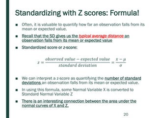 Standardizing with Z scores: Formula!
■ Often, it is valuable to quantify how far an observation falls from its
mean or expected value.
■ Recall that the SD gives us the typical average distance an
observation falls from its mean or expected value
■ Standardized score or z-score:
𝑧 =
𝑜𝑏𝑠𝑒𝑟𝑣𝑒𝑑 𝑣𝑎𝑙𝑢𝑒 − 𝑒𝑥𝑝𝑒𝑐𝑡𝑒𝑑 𝑣𝑎𝑙𝑢𝑒
𝑠𝑡𝑎𝑛𝑑𝑎𝑟𝑑 𝑑𝑒𝑣𝑖𝑎𝑡𝑖𝑜𝑛
=
𝑥 − 𝜇
𝜎
■ We can interpret a z-score as quantifying the number of standard
deviations an observation falls from its mean or expected value.
■ In using this formula, some Normal Variable X is converted to
Standard Normal Variable Z
■ There is an interesting connection between the area under the
normal curves of X and Z.
20
 