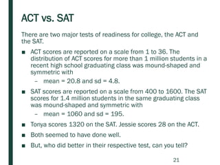There are two major tests of readiness for college, the ACT and
the SAT.
■ ACT scores are reported on a scale from 1 to 36. The
distribution of ACT scores for more than 1 million students in a
recent high school graduating class was mound-shaped and
symmetric with
– mean = 20.8 and sd = 4.8.
■ SAT scores are reported on a scale from 400 to 1600. The SAT
scores for 1.4 million students in the same graduating class
was mound-shaped and symmetric with
– mean = 1060 and sd = 195.
■ Tonya scores 1320 on the SAT. Jessie scores 28 on the ACT.
■ Both seemed to have done well.
■ But, who did better in their respective test, can you tell?
ACT vs. SAT
21
 