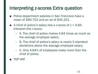 Interpreting z-scores Extra question
■ Police department salaries in San Francisco have a
mean of $90,702 and an sd of $45,321.
■ A chief of police’s salary has a z-score of z = 4.84.
Interpret this z-score.
– A. The chief of police makes 4.84 times as much as
the average employee salary.
– B. The chief of police’s salary is nearly 5 standard
deviations above the average employee salary.
– C. Only 4.84% of employees make more than the
chief of police.
■ TOP HAT
23
 