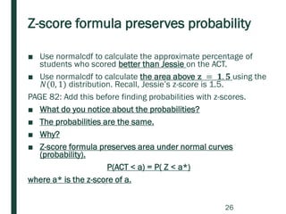 Z-score formula preserves probability
■ Use normalcdf to calculate the approximate percentage of
students who scored better than Jessie on the ACT.
■ Use normalcdf to calculate the area above 𝐳 = 𝟏. 𝟓 using the
𝑁(0, 1) distribution. Recall, Jessie’s z-score is 1.5.
PAGE 82: Add this before finding probabilities with z-scores.
■ What do you notice about the probabilities?
■ The probabilities are the same.
■ Why?
■ Z-score formula preserves area under normal curves
(probability).
P(ACT < a) = P( Z < a*)
where a* is the z-score of a.
26
 