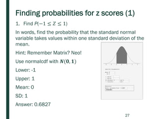 Finding probabilities for z scores (1)
1. Find P(−1 ≤ 𝑍 ≤ 1)
In words, find the probability that the standard normal
variable takes values within one standard deviation of the
mean.
Hint: Remember Matrix? Neo!
Use normalcdf with 𝑵(𝟎, 𝟏)
Lower: -1
Upper: 1
Mean: 0
SD: 1
Answer: 0.6827
27
 