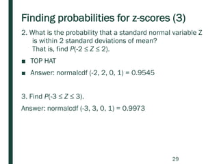 Finding probabilities for z-scores (3)
2. What is the probability that a standard normal variable Z
is within 2 standard deviations of mean?
That is, find P(-2 ≤ Z ≤ 2).
■ TOP HAT
■ Answer: normalcdf (-2, 2, 0, 1) = 0.9545
3. Find P(-3 ≤ Z ≤ 3).
Answer: normalcdf (-3, 3, 0, 1) = 0.9973
29
 
