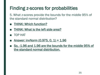 Finding z-scores for probabilities
5. What z-scores provide the bounds for the middle 95% of
the standard normal distribution?
■ THINK: Which function?
■ THINK: What is the left side area?
■ TOP HAT
■ Answer: invNorm (0.975, 0, 1) = 1.96
■ So, -1.96 and 1.96 are the bounds for the middle 95% of
the standard normal distribution.
35
 