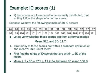 Example: IQ scores (1)
■ IQ test scores are formulated to be normally distributed, that
is, they follow the shape of a normal curve.
Suppose we have the following sample of 30 IQ scores:
■ Let us verify whether these scores are from a Normal model:
Mean: 97.1 and SD: 11.7.
1. How many of these scores are within 1 standard deviation of
the mean? HINT: Count them!
■ First find the range of IQ scores that are within 1 SD of the
mean.
■ Mean ± 1 x SD = 97.1 ± 11.7. So, between 85.4 and 108.8
65 80 81 83 85 89 90 91 91 92 94 95 97 97 97
97 99 100 101 101 101 102 104 105 106 107 109 112 120 121
36
 