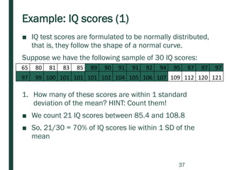 Example: IQ scores (1)
■ IQ test scores are formulated to be normally distributed,
that is, they follow the shape of a normal curve.
Suppose we have the following sample of 30 IQ scores:
1. How many of these scores are within 1 standard
deviation of the mean? HINT: Count them!
■ We count 21 IQ scores between 85.4 and 108.8
■ So, 21/30 = 70% of IQ scores lie within 1 SD of the
mean
65 80 81 83 85 89 90 91 91 92 94 95 97 97 97
97 99 100 101 101 101 102 104 105 106 107 109 112 120 121
37
 