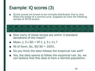 Example: IQ scores (3)
■ IQ test scores are known to be normally distributed, that is, they
follow the shape of a normal curve. Suppose we have the following
sample of 30 IQ scores:
■ How many of these scores are within 3 standard
deviations of the mean?
■ Mean ± 3 x SD = 97.1 ± 3 x 11.7
■ All of them. So, 30/30 = 100%.
■ Do you think the data follows the empirical rule well?
■ Yes, the data seems to follow the empirical rule. So, we
can believe that this data is from a Normal population.
65 80 81 83 85 89 90 91 91 92 94 95 97 97 97
97 99 100 101 101 101 102 104 105 106 107 109 112 120 121
39
 