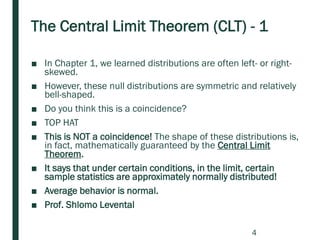 The Central Limit Theorem (CLT) - 1
■ In Chapter 1, we learned distributions are often left- or right-
skewed.
■ However, these null distributions are symmetric and relatively
bell-shaped.
■ Do you think this is a coincidence?
■ TOP HAT
■ This is NOT a coincidence! The shape of these distributions is,
in fact, mathematically guaranteed by the Central Limit
Theorem.
■ It says that under certain conditions, in the limit, certain
sample statistics are approximately normally distributed!
■ Average behavior is normal.
■ Prof. Shlomo Levental
4
 