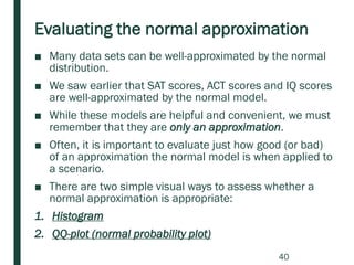 Evaluating the normal approximation
■ Many data sets can be well-approximated by the normal
distribution.
■ We saw earlier that SAT scores, ACT scores and IQ scores
are well-approximated by the normal model.
■ While these models are helpful and convenient, we must
remember that they are only an approximation.
■ Often, it is important to evaluate just how good (or bad)
of an approximation the normal model is when applied to
a scenario.
■ There are two simple visual ways to assess whether a
normal approximation is appropriate:
1. Histogram
2. QQ-plot (normal probability plot)
40
 