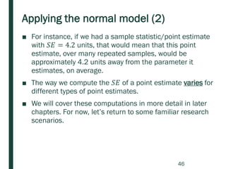 Applying the normal model (2)
■ For instance, if we had a sample statistic/point estimate
with 𝑆𝐸 = 4.2 units, that would mean that this point
estimate, over many repeated samples, would be
approximately 4.2 units away from the parameter it
estimates, on average.
■ The way we compute the 𝑆𝐸 of a point estimate varies for
different types of point estimates.
■ We will cover these computations in more detail in later
chapters. For now, let’s return to some familiar research
scenarios.
46
 