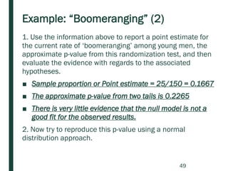 Example: “Boomeranging” (2)
1. Use the information above to report a point estimate for
the current rate of ‘boomeranging’ among young men, the
approximate p-value from this randomization test, and then
evaluate the evidence with regards to the associated
hypotheses.
■ Sample proportion or Point estimate = 25/150 = 0.1667
■ The approximate p-value from two tails is 0.2265
■ There is very little evidence that the null model is not a
good fit for the observed results.
2. Now try to reproduce this p-value using a normal
distribution approach.
49
 