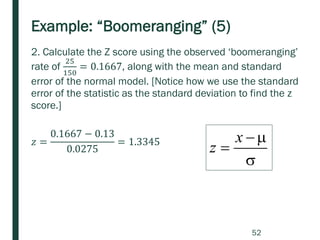 Example: “Boomeranging” (5)
2. Calculate the Z score using the observed ‘boomeranging’
rate of
25
150
= 0.1667, along with the mean and standard
error of the normal model. [Notice how we use the standard
error of the statistic as the standard deviation to find the z
score.]
𝑧 =
0.1667 − 0.13
0.0275
= 1.3345

−
=
x
z
52
 