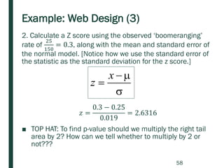 Example: Web Design (3)
2. Calculate a Z score using the observed ‘boomeranging’
rate of
25
150
= 0.3, along with the mean and standard error of
the normal model. [Notice how we use the standard error of
the statistic as the standard deviation for the z score.]
■ TOP HAT: To find p-value should we multiply the right tail
area by 2? How can we tell whether to multiply by 2 or
not???

−
=
x
z
𝑧 =
0.3 − 0.25
0.019
= 2.6316
58
 