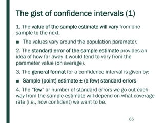 The gist of confidence intervals (1)
1. The value of the sample estimate will vary from one
sample to the next.
■ The values vary around the population parameter.
2. The standard error of the sample estimate provides an
idea of how far away it would tend to vary from the
parameter value (on average).
3. The general format for a confidence interval is given by:
■ Sample (point) estimate ± (a few) standard errors
4. The “few” or number of standard errors we go out each
way from the sample estimate will depend on what coverage
rate (i.e., how confident) we want to be.
65
 
