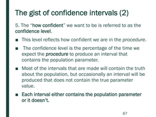 The gist of confidence intervals (2)
5. The “how confident” we want to be is referred to as the
confidence level.
■ This level reflects how confident we are in the procedure.
■ The confidence level is the percentage of the time we
expect the procedure to produce an interval that
contains the population parameter.
■ Most of the intervals that are made will contain the truth
about the population, but occasionally an interval will be
produced that does not contain the true parameter
value.
■ Each interval either contains the population parameter
or it doesn’t.
67
 