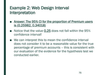 Example 2: Web Design Interval
Interpretation
■ Answer: The 95% CI for the proportion of Premium users
is (0.25982, 0.34018)
■ Notice that the value 0.25 does not fall within the 95%
confidence interval!
■ We can interpret this to mean the confidence interval
does not consider it to be a reasonable value for the true
percentage of premium accounts – this is consistent with
our evaluation of the evidence for the hypothesis test we
conducted earlier.
76
 