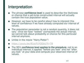 Interpretation
■ The phrase confidence level is used to describe the likeliness
or chance that a yet-to-be constructed interval will actually
contain the true population value.
■ However, we have to be careful about how to interpret this
level of confidence if we have already computed our interval of
values.
■ The population parameter is not a random quantity, it does not
vary - once we have “looked” (computed) the actual interval,
we cannot talk about probability or chance for this particular
interval anymore.
■ Unlike in the movie “Harry Potter”!
■ https://youtu.be/81scFUYQGbU?t=78
■ The 95% confidence level applies to the procedure, not to an
individual interval; it applies “before you look” and not “after
you look” at your data and compute your observed interval of
values.
77
 