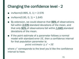Changing the confidence level - 2
■ invNorm(0.995, 0, 1) = 2.576
■ invNorm(0.95, 0, 1) = 1.645
■ By extension, we could observe that 99% of observations
fall within 2.576 standard deviations of the mean, and
that only 90% of observations fall within 1.645 standard
deviations of the mean.
■ If the point estimate of a parameter follows a normal
model with standard error 𝑆𝐸, then a confidence interval
for that population parameter is:
𝑝𝑜𝑖𝑛𝑡 𝑒𝑠𝑡𝑖𝑚𝑎𝑡𝑒 ± 𝑧∗ ∗ 𝑆𝐸
where 𝑧∗
corresponds to the level you’d like the confidence
interval to have.
79
 