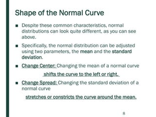 Shape of the Normal Curve
■ Despite these common characteristics, normal
distributions can look quite different, as you can see
above.
■ Specifically, the normal distribution can be adjusted
using two parameters, the mean and the standard
deviation.
■ Change Center: Changing the mean of a normal curve
shifts the curve to the left or right.
■ Change Spread: Changing the standard deviation of a
normal curve
stretches or constricts the curve around the mean.
8
 