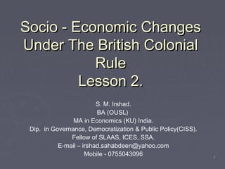 11
Socio - Economic ChangesSocio - Economic Changes
Under The British ColonialUnder The British Colonial
RuleRule
Lesson 2.Lesson 2.
S. M. Irshad.
BA (OUSL)
MA in Economics (KU) India.
Dip. in Governance, Democratization & Public Policy(CISS).
Fellow of SLAAS, ICES, SSA.
E-mail – irshad.sahabdeen@yahoo.com
Mobile - 0755043096
 