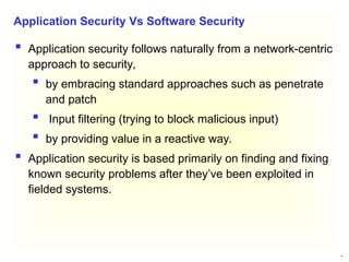 10
 Application security follows naturally from a network-centric
approach to security,
 by embracing standard approaches such as penetrate
and patch
 Input filtering (trying to block malicious input)
 by providing value in a reactive way.
 Application security is based primarily on finding and fixing
known security problems after they’ve been exploited in
fielded systems.
Application Security Vs Software Security
 