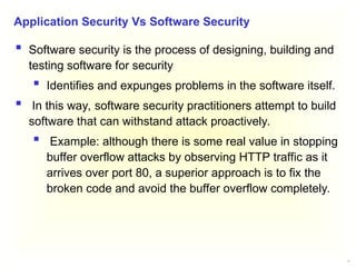 11
 Software security is the process of designing, building and
testing software for security
 Identifies and expunges problems in the software itself.
 In this way, software security practitioners attempt to build
software that can withstand attack proactively.
 Example: although there is some real value in stopping
buffer overflow attacks by observing HTTP traffic as it
arrives over port 80, a superior approach is to fix the
broken code and avoid the buffer overflow completely.
Application Security Vs Software Security
 