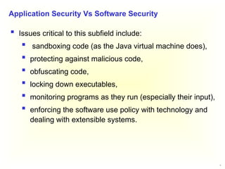 12
 Issues critical to this subfield include:
 sandboxing code (as the Java virtual machine does),
 protecting against malicious code,
 obfuscating code,
 locking down executables,
 monitoring programs as they run (especially their input),
 enforcing the software use policy with technology and
dealing with extensible systems.
Application Security Vs Software Security
 