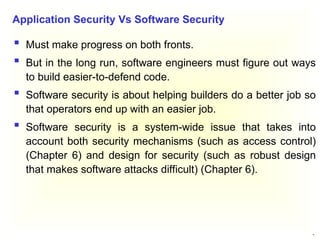 14
 Must make progress on both fronts.
 But in the long run, software engineers must figure out ways
to build easier-to-defend code.
 Software security is about helping builders do a better job so
that operators end up with an easier job.
 Software security is a system-wide issue that takes into
account both security mechanisms (such as access control)
(Chapter 6) and design for security (such as robust design
that makes software attacks difficult) (Chapter 6).
Application Security Vs Software Security
 