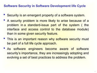 15
 Security is an emergent property of a software system.
 A security problem is more likely to arise because of a
problem in a standard-issue part of the system ( the
interface and access control to the database module)
than in some given security feature.
 This is an important reason why software security must
be part of a full life cycle approach.
 As software engineers become aware of software
security’s importance, they are increasingly adopting and
evolving a set of best practices to address the problem.
Software Security in Software Development life Cycle
 