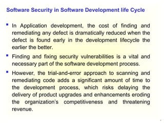 18
 In Application development, the cost of finding and
remediating any defect is dramatically reduced when the
defect is found early in the development lifecycle the
earlier the better.
 Finding and fixing security vulnerabilities is a vital and
necessary part of the software development process.
 However, the trial-and-error approach to scanning and
remediating code adds a significant amount of time to
the development process, which risks delaying the
delivery of product upgrades and enhancements eroding
the organization’s competitiveness and threatening
revenue.
Software Security in Software Development life Cycle
 