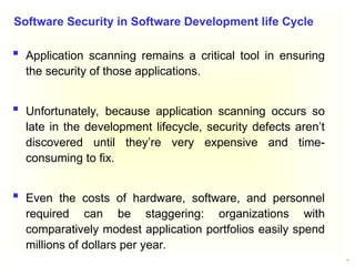 19
 Application scanning remains a critical tool in ensuring
the security of those applications.
 Unfortunately, because application scanning occurs so
late in the development lifecycle, security defects aren’t
discovered until they’re very expensive and time-
consuming to fix.
 Even the costs of hardware, software, and personnel
required can be staggering: organizations with
comparatively modest application portfolios easily spend
millions of dollars per year.
Software Security in Software Development life Cycle
 