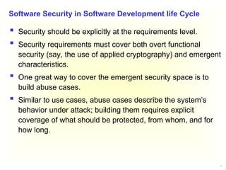 21
 Security should be explicitly at the requirements level.
 Security requirements must cover both overt functional
security (say, the use of applied cryptography) and emergent
characteristics.
 One great way to cover the emergent security space is to
build abuse cases.
 Similar to use cases, abuse cases describe the system’s
behavior under attack; building them requires explicit
coverage of what should be protected, from whom, and for
how long.
Software Security in Software Development life Cycle
 
