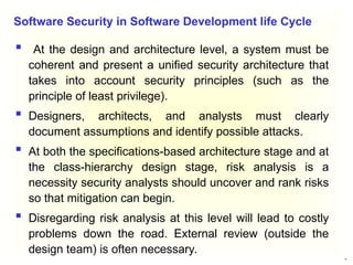 23
 At the design and architecture level, a system must be
coherent and present a unified security architecture that
takes into account security principles (such as the
principle of least privilege).
 Designers, architects, and analysts must clearly
document assumptions and identify possible attacks.
 At both the specifications-based architecture stage and at
the class-hierarchy design stage, risk analysis is a
necessity security analysts should uncover and rank risks
so that mitigation can begin.
 Disregarding risk analysis at this level will lead to costly
problems down the road. External review (outside the
design team) is often necessary.
Software Security in Software Development life Cycle
 