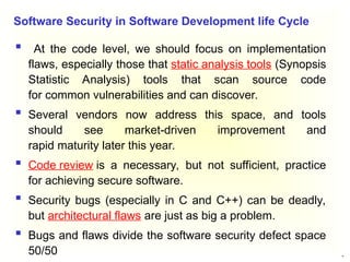 24
 At the code level, we should focus on implementation
flaws, especially those that static analysis tools (Synopsis
Statistic Analysis) tools that scan source code
for common vulnerabilities and can discover.
 Several vendors now address this space, and tools
should see market-driven improvement and
rapid maturity later this year.
 Code review is a necessary, but not sufficient, practice
for achieving secure software.
 Security bugs (especially in C and C++) can be deadly,
but architectural flaws are just as big a problem.
 Bugs and flaws divide the software security defect space
50/50
Software Security in Software Development life Cycle
 