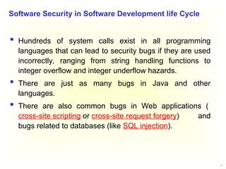 26
 Hundreds of system calls exist in all programming
languages that can lead to security bugs if they are used
incorrectly, ranging from string handling functions to
integer overflow and integer underflow hazards.
 There are just as many bugs in Java and other
languages.
 There are also common bugs in Web applications (
cross-site scripting or cross-site request forgery) and
bugs related to databases (like SQL injection).
Software Security in Software Development life Cycle
 