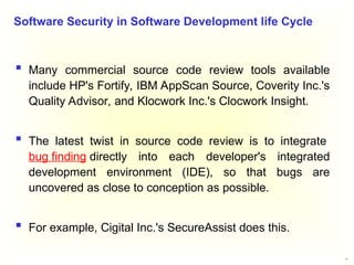 27
 Many commercial source code review tools available
include HP's Fortify, IBM AppScan Source, Coverity Inc.'s
Quality Advisor, and Klocwork Inc.'s Clocwork Insight.
 The latest twist in source code review is to integrate
bug finding directly into each developer's integrated
development environment (IDE), so that bugs are
uncovered as close to conception as possible.
 For example, Cigital Inc.'s SecureAssist does this.
Software Security in Software Development life Cycle
 