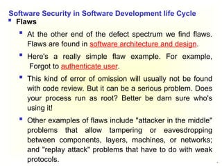 28
 Flaws
 At the other end of the defect spectrum we find flaws.
Flaws are found in software architecture and design.
 Here's a really simple flaw example. For example,
Forgot to authenticate user.
 This kind of error of omission will usually not be found
with code review. But it can be a serious problem. Does
your process run as root? Better be darn sure who's
using it!
 Other examples of flaws include "attacker in the middle"
problems that allow tampering or eavesdropping
between components, layers, machines, or networks;
and "replay attack" problems that have to do with weak
protocols.
Software Security in Software Development life Cycle
 
