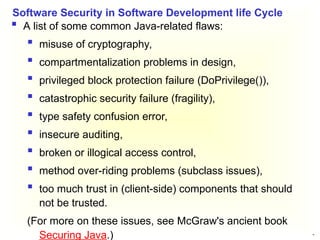 29
 A list of some common Java-related flaws:
 misuse of cryptography,
 compartmentalization problems in design,
 privileged block protection failure (DoPrivilege()),
 catastrophic security failure (fragility),
 type safety confusion error,
 insecure auditing,
 broken or illogical access control,
 method over-riding problems (subclass issues),
 too much trust in (client-side) components that should
not be trusted.
(For more on these issues, see McGraw's ancient book
Securing Java.)
Software Security in Software Development life Cycle
 