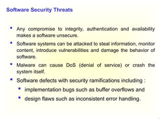 3
 Any compromise to integrity, authentication and availability
makes a software unsecure.
 Software systems can be attacked to steal information, monitor
content, introduce vulnerabilities and damage the behavior of
software.
 Malware can cause DoS (denial of service) or crash the
system itself.
 Software defects with security ramifications including :
 implementation bugs such as buffer overflows and
 design flaws such as inconsistent error handling.
Software Security Threats
 