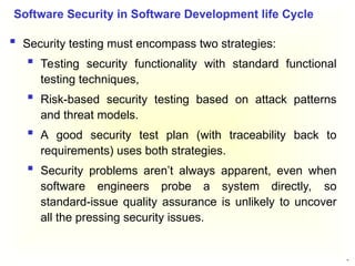 30
 Security testing must encompass two strategies:
 Testing security functionality with standard functional
testing techniques,
 Risk-based security testing based on attack patterns
and threat models.
 A good security test plan (with traceability back to
requirements) uses both strategies.
 Security problems aren’t always apparent, even when
software engineers probe a system directly, so
standard-issue quality assurance is unlikely to uncover
all the pressing security issues.
Software Security in Software Development life Cycle
 