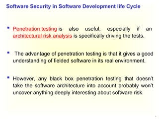 31
 Penetration testing is also useful, especially if an
architectural risk analysis is specifically driving the tests.
 The advantage of penetration testing is that it gives a good
understanding of fielded software in its real environment.
 However, any black box penetration testing that doesn’t
take the software architecture into account probably won’t
uncover anything deeply interesting about software risk.
Software Security in Software Development life Cycle
 