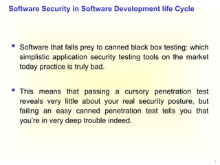 32
 Software that falls prey to canned black box testing: which
simplistic application security testing tools on the market
today practice is truly bad.
 This means that passing a cursory penetration test
reveals very little about your real security posture, but
failing an easy canned penetration test tells you that
you’re in very deep trouble indeed.
Software Security in Software Development life Cycle
 