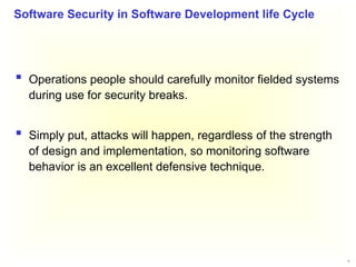 33
 Operations people should carefully monitor fielded systems
during use for security breaks.
 Simply put, attacks will happen, regardless of the strength
of design and implementation, so monitoring software
behavior is an excellent defensive technique.
Software Security in Software Development life Cycle
 