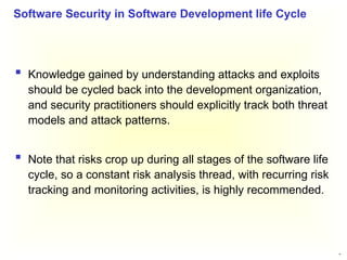 34
 Knowledge gained by understanding attacks and exploits
should be cycled back into the development organization,
and security practitioners should explicitly track both threat
models and attack patterns.
 Note that risks crop up during all stages of the software life
cycle, so a constant risk analysis thread, with recurring risk
tracking and monitoring activities, is highly recommended.
Software Security in Software Development life Cycle
 
