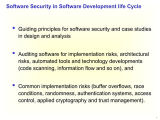 36
 Guiding principles for software security and case studies
in design and analysis
 Auditing software for implementation risks, architectural
risks, automated tools and technology developments
(code scanning, information flow and so on), and
 Common implementation risks (buffer overflows, race
conditions, randomness, authentication systems, access
control, applied cryptography and trust management).
Software Security in Software Development life Cycle
 
